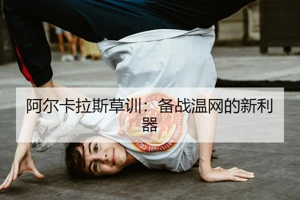 阿尔卡拉斯草训：备战温网的新利器